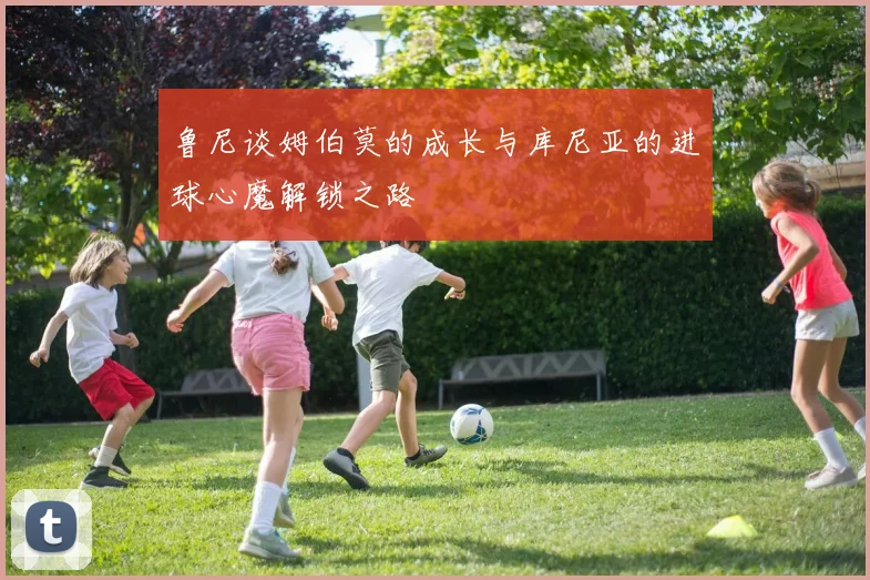 鲁尼谈姆伯莫的成长与库尼亚的进球心魔解锁之路