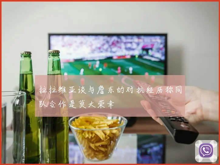拉拉维亚谈与詹东的对抗经历称同队合作是莫大荣幸