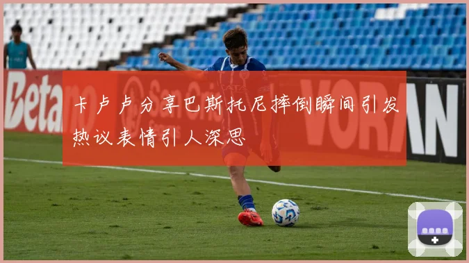 卡卢卢分享巴斯托尼摔倒瞬间引发热议表情引人深思