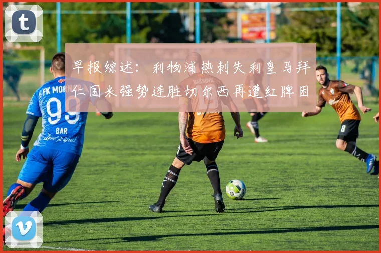 早报综述：利物浦热刺失利皇马拜仁国米强势连胜切尔西再遭红牌困扰