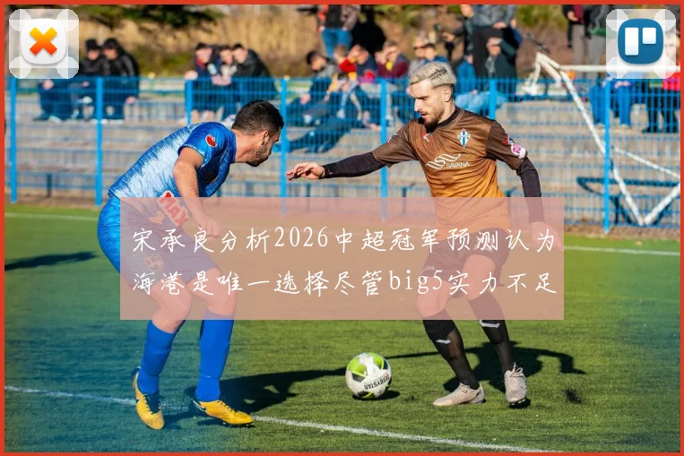 宋承良分析2026中超冠军预测认为海港是唯一选择尽管big5实力不足