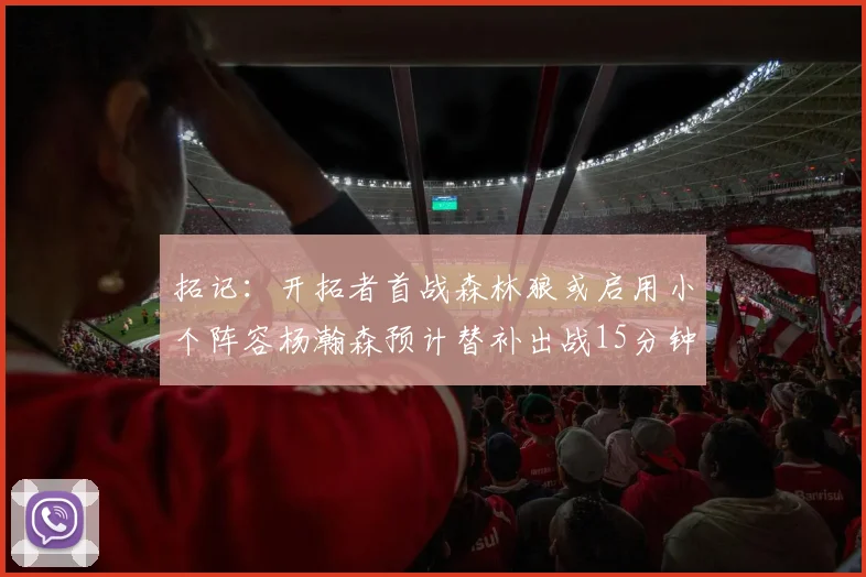 拓记：开拓者首战森林狼或启用小个阵容杨瀚森预计替补出战15分钟