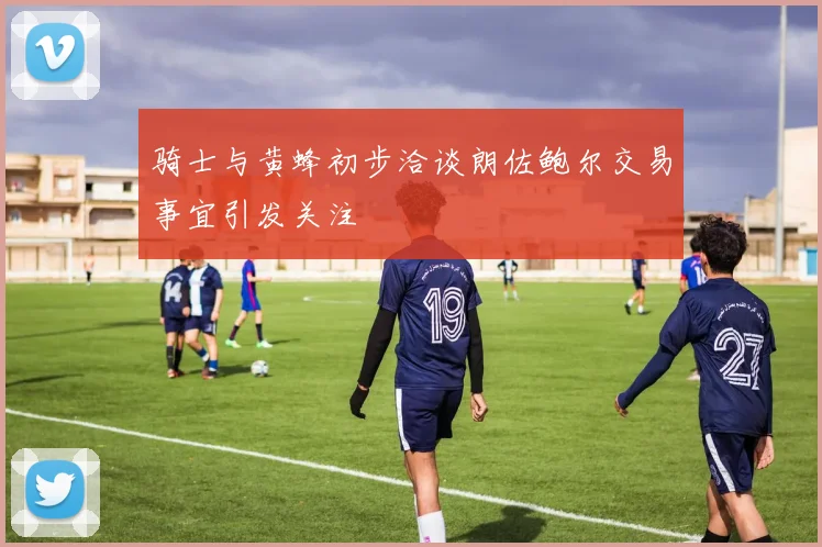 骑士与黄蜂初步洽谈朗佐鲍尔交易事宜引发关注