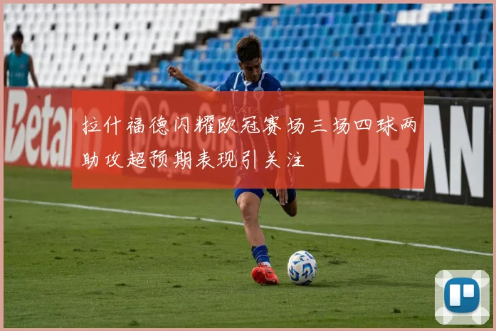 拉什福德闪耀欧冠赛场三场四球两助攻超预期表现引关注