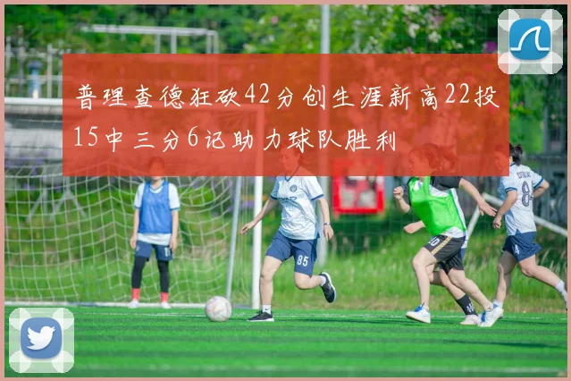 普理查德狂砍42分创生涯新高22投15中三分6记助力球队胜利