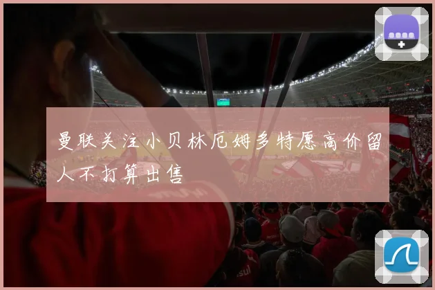 曼联关注小贝林厄姆多特愿高价留人不打算出售