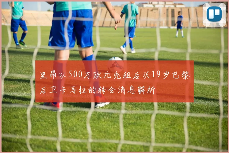 里昂以500万欧元先租后买19岁巴黎后卫卡马拉的转会消息解析