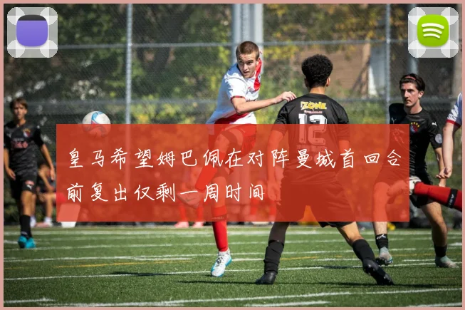 皇马希望姆巴佩在对阵曼城首回合前复出仅剩一周时间
