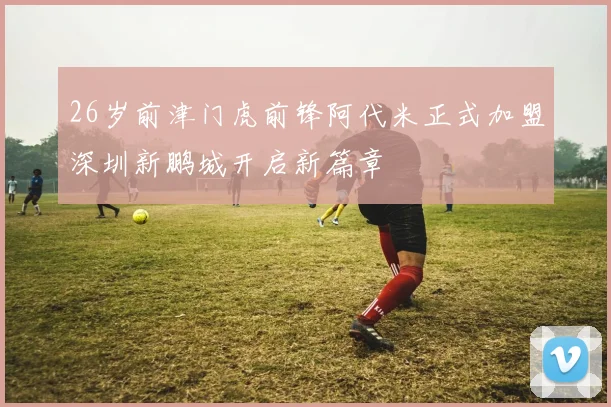 26岁前津门虎前锋阿代米正式加盟深圳新鹏城开启新篇章