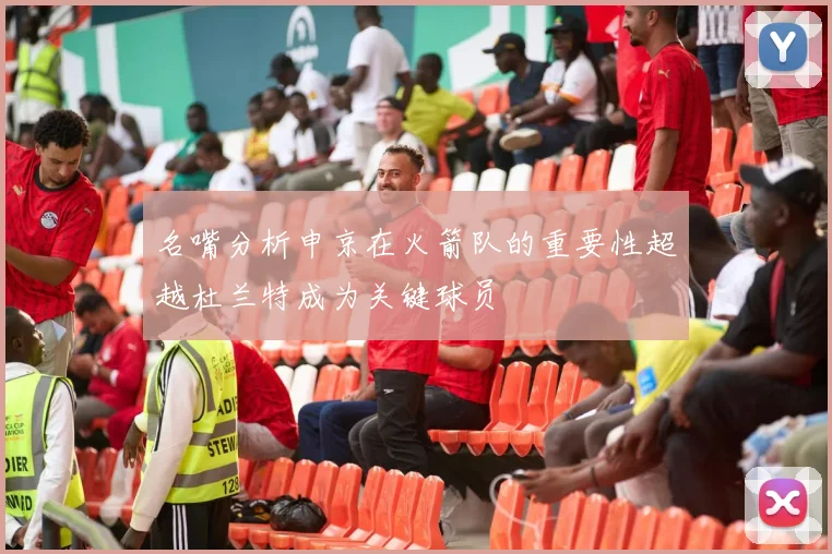 名嘴分析申京在火箭队的重要性超越杜兰特成为关键球员