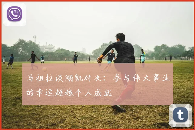 马祖拉谈湖凯对决：参与伟大事业的幸运超越个人成就