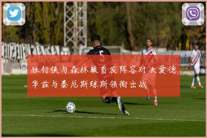 独行侠与森林狼首发阵容对决爱德华兹与泰厄斯琼斯领衔出战