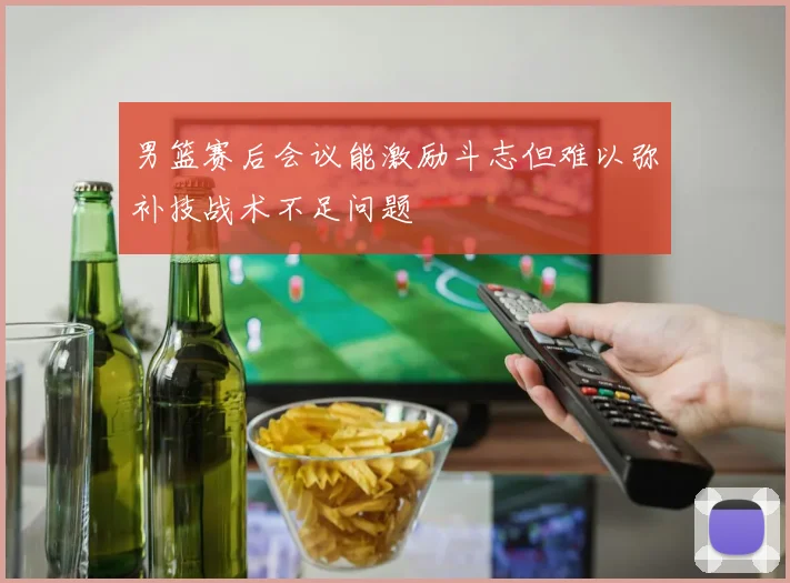 男篮赛后会议能激励斗志但难以弥补技战术不足问题