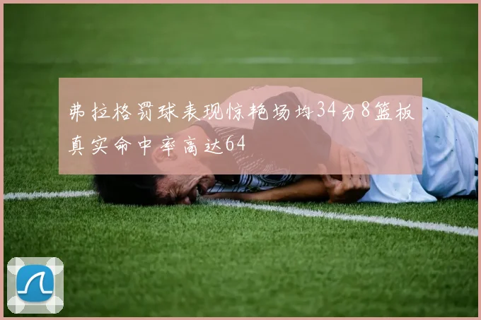 弗拉格罚球表现惊艳场均34分8篮板真实命中率高达64