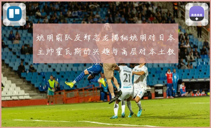 姚明前队友郑志龙揭秘姚明对日本主帅霍瓦斯的兴趣与高层对本土教练的偏好