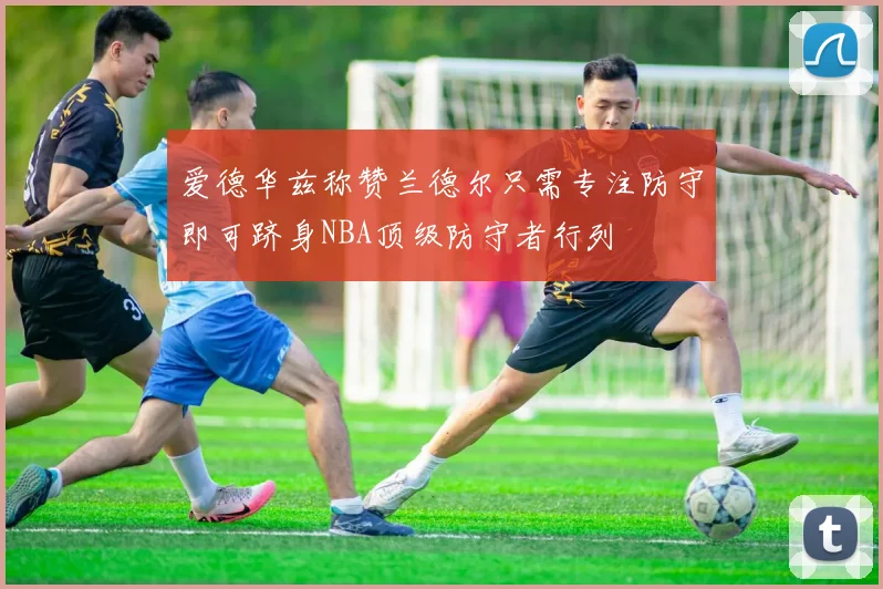 爱德华兹称赞兰德尔只需专注防守即可跻身NBA顶级防守者行列
