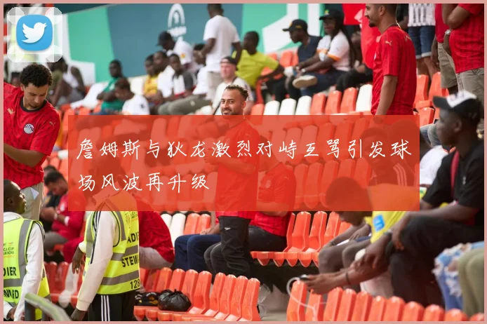 詹姆斯与狄龙激烈对峙互骂引发球场风波再升级