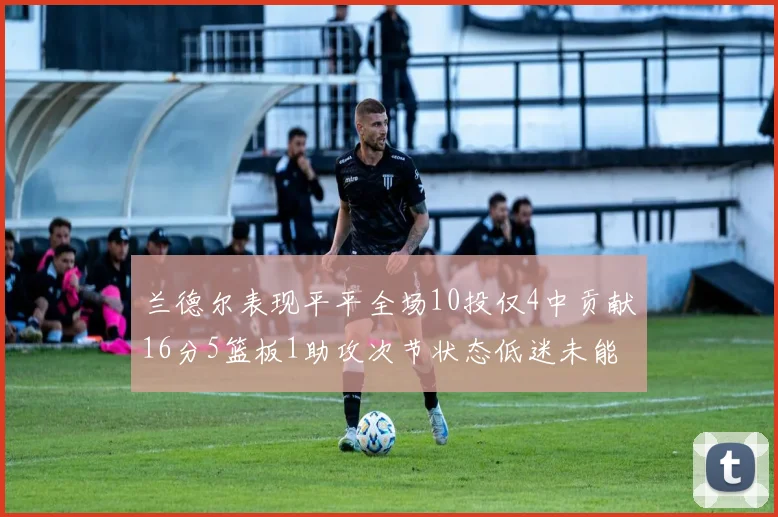 兰德尔表现平平全场10投仅4中贡献16分5篮板1助攻次节状态低迷未能得分