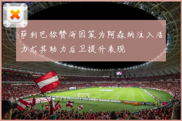 萨利巴称赞海因策为阿森纳注入活力尤其助力后卫提升表现