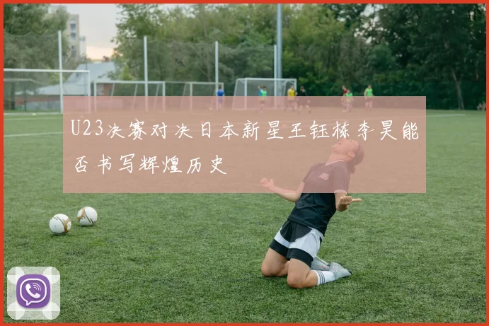 U23决赛对决日本新星王钰栋李昊能否书写辉煌历史