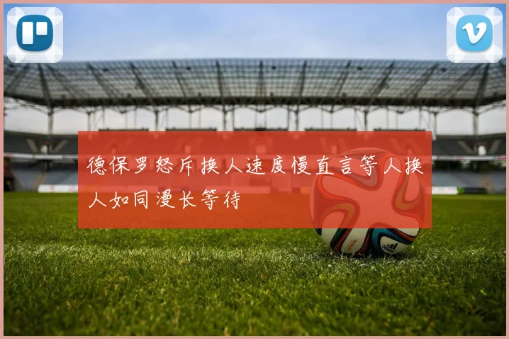 德保罗怒斥换人速度慢直言等人换人如同漫长等待