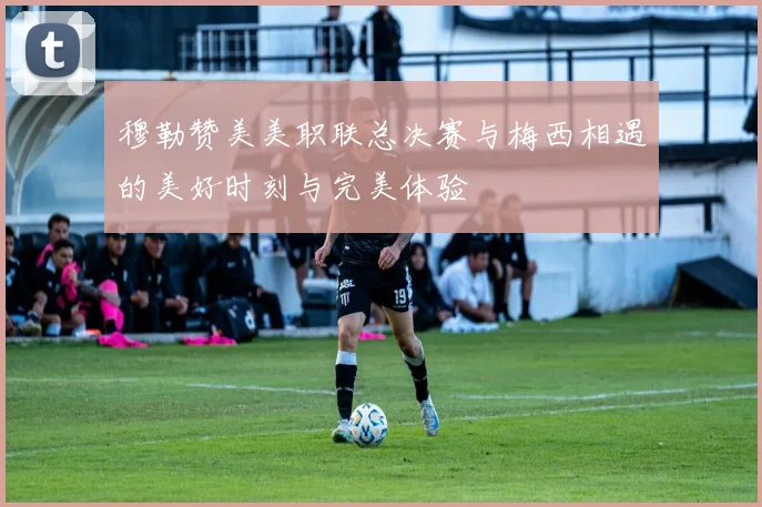 穆勒赞美美职联总决赛与梅西相遇的美好时刻与完美体验