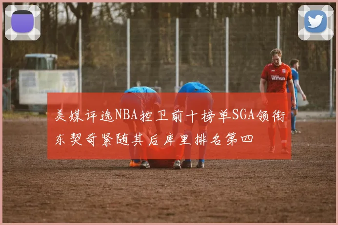 美媒评选NBA控卫前十榜单SGA领衔东契奇紧随其后库里排名第四